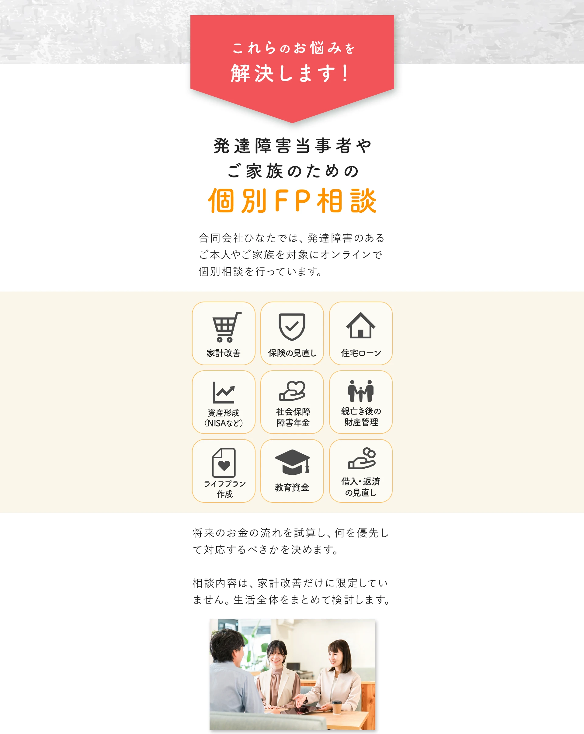 これらのお悩みを解決します！発達障害当事者やご家族のための個別FP相談。家計改善・保険の見直し・住宅ローン・資産形成（NISAなど）・社会保障障害年金・親亡き後の財産管理・ライフプラン作成・教育資金・借入返済の見直しに対応