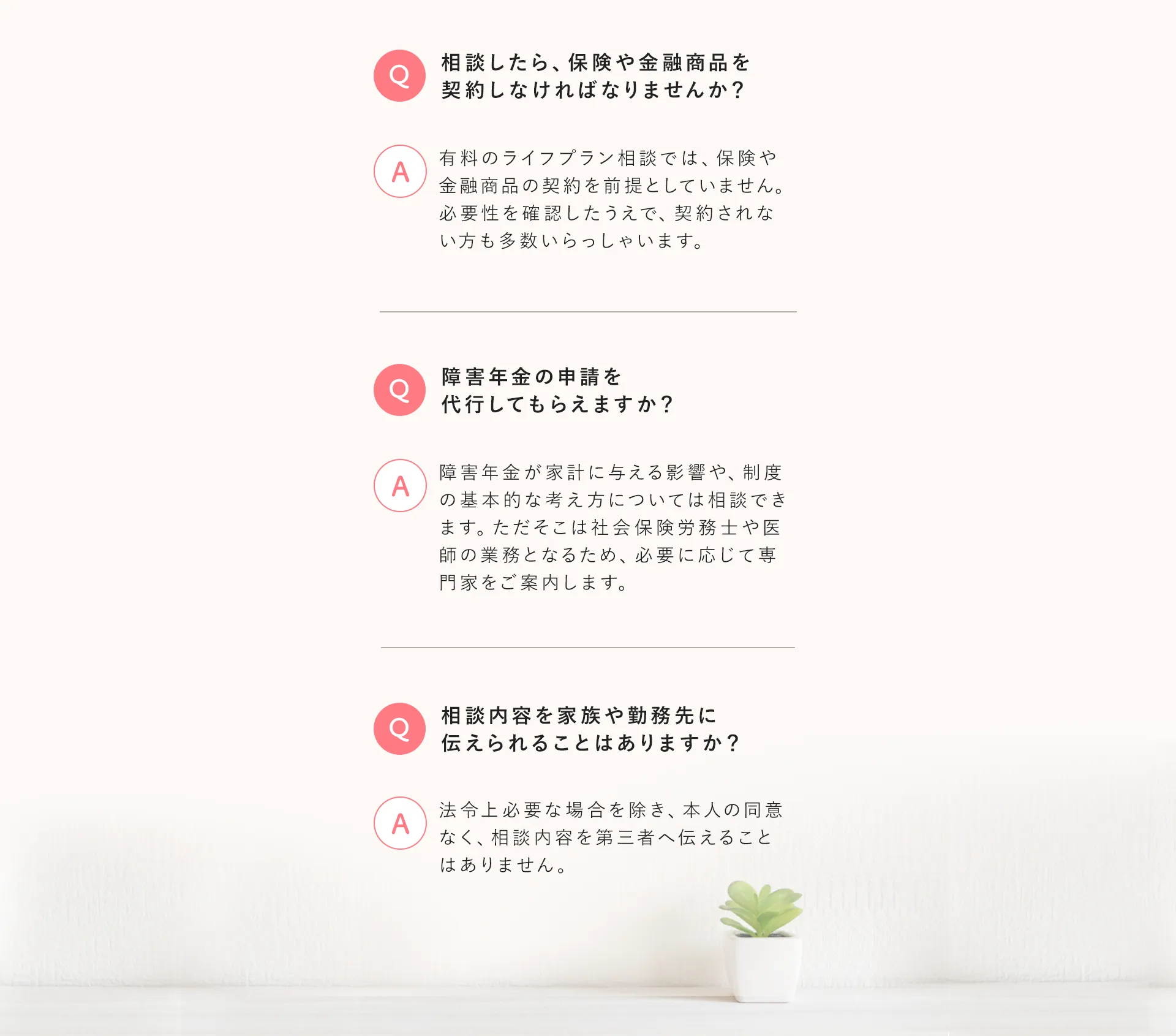 よくあるご質問（続き）。相談したら保険や金融商品を契約しなければなりませんか、障害年金の申請を代行してもらえますか、相談内容を家族や勤務先に伝えられることはありますか、などのQ&A